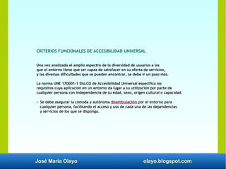 José María Olayo olayo.blogspot.com
CRITERIOS FUNCIONALES DE ACCESIBILIDAD UNIVERSAL
Una vez analizado el amplio espectro de la diversidad de usuarios a los
que el entorno tiene que ser capaz de satisfacer en su oferta de servicios,
y las diversas dificultades que se pueden encontrar, se debe ir un paso más.
La norma UNE 170001-1 DALCO de Accesibilidad Universal especifica los
requisitos cuya aplicación en un entorno da lugar a su utilización por parte de
cualquier persona con independencia de su edad, sexo, origen cultural o capacidad.
- Se debe asegurar la cómoda y autónoma deambulación por el entorno para
cualquier persona, facilitando el acceso y uso de cada una de las dependencias
y servicios de los que se disponga.
 