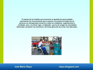 José María Olayo olayo.blogspot.com
El impulso de las medidas que promuevan la igualdad de oportunidades
suprimiendo los inconvenientes que se oponen a la presencia integral de las
personas con discapacidad concierne a todos los ciudadanos, organizaciones y
entidades, pero, en primer lugar, al legislador, que ha de recoger las necesidades
detectadas y proponer las soluciones y las líneas generales de acción más adecuadas.
 