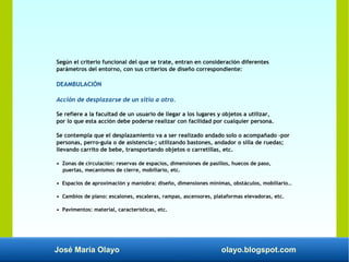 José María Olayo olayo.blogspot.com
Según el criterio funcional del que se trate, entran en consideración diferentes
parámetros del entorno, con sus criterios de diseño correspondiente:
DEAMBULACIÓN
Acción de desplazarse de un sitio a otro.
Se refiere a la facultad de un usuario de llegar a los lugares y objetos a utilizar,
por lo que esta acción debe poderse realizar con facilidad por cualquier persona.
Se contempla que el desplazamiento va a ser realizado andado solo o acompañado –por
personas, perro-guía o de asistencia-; utilizando bastones, andador o silla de ruedas;
llevando carrito de bebe, transportando objetos o carretillas, etc.
• Zonas de circulación: reservas de espacios, dimensiones de pasillos, huecos de paso,
puertas, mecanismos de cierre, mobiliario, etc.
• Espacios de aproximación y maniobra: diseño, dimensiones mínimas, obstáculos, mobiliario…
• Cambios de plano: escalones, escaleras, rampas, ascensores, plataformas elevadoras, etc.
• Pavimentos: material, características, etc.
 