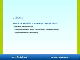 José María Olayo olayo.blogspot.com
LOCALIZACIÓN:
Acción de averiguar el lugar preciso en el que está algo o alguien.
• Señalización direccional y de uso.
• Orientación y comprensión espacial (continuidad visual, contrastes cromáticos.
• Condiciones ambientales y de iluminación.
 