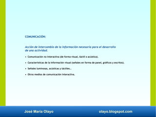 José María Olayo olayo.blogspot.com
COMUNICACIÓN:
Acción de intercambio de la información necesaria para el desarrollo
de una actividad.
• Comunicación no interactiva (de forma visual, táctil o acústica).
• Características de la información visual (señales en forma de panel, gráficos y escritos).
• Señales luminosas, acústicas y táctiles…
• Otros medios de comunicación interactiva.
 