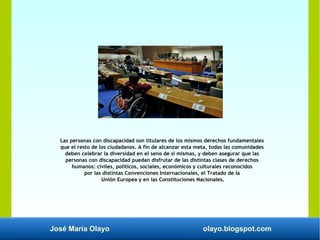 José María Olayo olayo.blogspot.com
Las personas con discapacidad son titulares de los mismos derechos fundamentales
que el resto de los ciudadanos. A fin de alcanzar esta meta, todas las comunidades
deben celebrar la diversidad en el seno de sí mismas, y deben asegurar que las
personas con discapacidad puedan disfrutar de las distintas clases de derechos
humanos: civiles, políticos, sociales, económicos y culturales reconocidos
por las distintas Convenciones Internacionales, el Tratado de la
Unión Europea y en las Constituciones Nacionales.
 