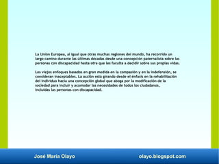 José María Olayo olayo.blogspot.com
La Unión Europea, al igual que otras muchas regiones del mundo, ha recorrido un
largo camino durante las últimas décadas desde una concepción paternalista sobre las
personas con discapacidad hasta otra que les faculta a decidir sobre sus propias vidas.
Los viejos enfoques basados en gran medida en la compasión y en la indefensión, se
consideran inaceptables. La acción está girando desde el énfasis en la rehabilitación
del individuo hacia una concepción global que aboga por la modificación de la
sociedad para incluir y acomodar las necesidades de todos los ciudadanos,
incluidas las personas con discapacidad.
 