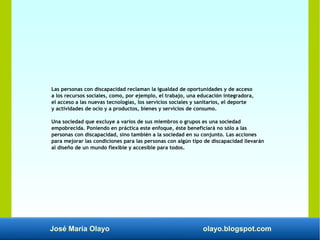 José María Olayo olayo.blogspot.com
Las personas con discapacidad reclaman la igualdad de oportunidades y de acceso
a los recursos sociales, como, por ejemplo, el trabajo, una educación integradora,
el acceso a las nuevas tecnologías, los servicios sociales y sanitarios, el deporte
y actividades de ocio y a productos, bienes y servicios de consumo.
Una sociedad que excluye a varios de sus miembros o grupos es una sociedad
empobrecida. Poniendo en práctica este enfoque, éste beneficiará no sólo a las
personas con discapacidad, sino también a la sociedad en su conjunto. Las acciones
para mejorar las condiciones para las personas con algún tipo de discapacidad llevarán
al diseño de un mundo flexible y accesible para todos.
 