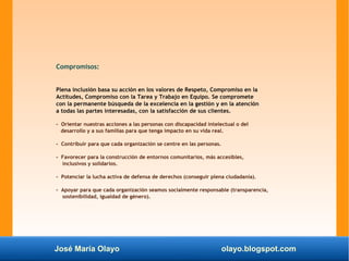 José María Olayo olayo.blogspot.com
Compromisos:
Plena inclusión basa su acción en los valores de Respeto, Compromiso en la
Actitudes, Compromiso con la Tarea y Trabajo en Equipo. Se compromete
con la permanente búsqueda de la excelencia en la gestión y en la atención
a todas las partes interesadas, con la satisfacción de sus clientes.
- Orientar nuestras acciones a las personas con discapacidad intelectual o del
desarrollo y a sus familias para que tenga impacto en su vida real.
- Contribuir para que cada organización se centre en las personas.
- Favorecer para la construcción de entornos comunitarios, más accesibles,
inclusivos y solidarios.
- Potenciar la lucha activa de defensa de derechos (conseguir plena ciudadanía).
- Apoyar para que cada organización seamos socialmente responsable (transparencia,
sostenibilidad, igualdad de género).
 