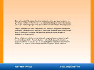 José María Olayo olayo.blogspot.com
Esta guía va dirigida a coordinadoras y coordinadores que quieran poner en
práctica y realizar evaluaciones de la accesibilidad cognitiva de entornos con
un equipo formado por personas evaluadoras con dificultades de comprensión.
La guía está pensada como respuesta a una demanda del propio movimiento
asociativo Plena inclusión, pero se ha construido para que resulte de utilidad
a otras entidades, empresas y grupos que deseen aprender y realizar
evaluaciones de entornos.
Como señalamos anteriormente, esta guía surge de la demanda del propio
movimiento asociativo Plena inclusión, y sobre todo de sus federaciones,
que coincidieron en señalar que es necesario poner en común unos criterios
mínimos a la hora de evaluar la accesibilidad cognitiva de los entornos.
 