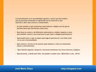 José María Olayo olayo.blogspot.com
Si profundizamos en la accesibilidad cognitiva, vemos que ésta implica
que las personas entienden el significado de los entornos lo que
equivale a decir que conocen y comprenden:
- En qué consiste y qué caracteriza cada entorno u objeto con los que la
persona tiene que interactuar (cómo son);
- Qué tiene en común y de diferente cada entorno u objeto respecto a otros
que también conoce y usa la persona (a qué clase o categoría pertenecen);
- Qué puede hacer o qué se espera que haga la persona en o con ellos (cuál
es su uso o funcionalidad);
- Qué valores y normas se les asocian (qué implican y cómo se interpretan
social y culturalmente);
- Qué relación espacial, temporal o funcional mantienen con otros entornos y objetos;
- Qué personas, y desde qué roles, los pueden o suelen usar. (Belinchón y cols., 2014)
 