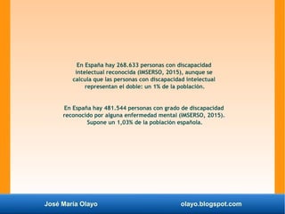 José María Olayo olayo.blogspot.com
En España hay 268.633 personas con discapacidad
intelectual reconocida (IMSERSO, 2015), aunque se
calcula que las personas con discapacidad intelectual
representan el doble: un 1% de la población.
En España hay 481.544 personas con grado de discapacidad
reconocido por alguna enfermedad mental (IMSERSO, 2015).
Supone un 1,03% de la población española.
 