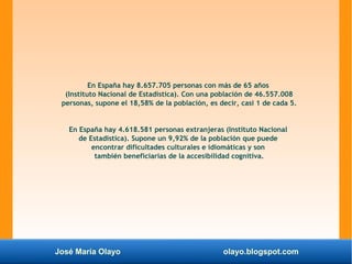 José María Olayo olayo.blogspot.com
En España hay 8.657.705 personas con más de 65 años
(Instituto Nacional de Estadística). Con una población de 46.557.008
personas, supone el 18,58% de la población, es decir, casi 1 de cada 5.
En España hay 4.618.581 personas extranjeras (Instituto Nacional
de Estadística). Supone un 9,92% de la población que puede
encontrar dificultades culturales e idiomáticas y son
también beneficiarias de la accesibilidad cognitiva.
 