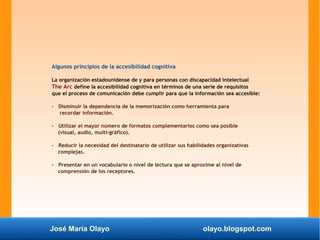 José María Olayo olayo.blogspot.com
Algunos principios de la accesibilidad cognitiva
La organización estadounidense de y para personas con discapacidad intelectual
The Arc define la accesibilidad cognitiva en términos de una serie de requisitos
que el proceso de comunicación debe cumplir para que la información sea accesible:
- Disminuir la dependencia de la memorización como herramienta para
recordar información.
- Utilizar el mayor número de formatos complementarios como sea posible
(visual, audio, multi-gráfico).
- Reducir la necesidad del destinatario de utilizar sus habilidades organizativas
complejas.
- Presentar en un vocabulario o nivel de lectura que se aproxime al nivel de
comprensión de los receptores.
 
