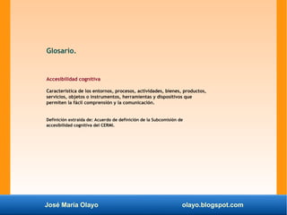 José María Olayo olayo.blogspot.com
Glosario.
Accesibilidad cognitiva
Característica de los entornos, procesos, actividades, bienes, productos,
servicios, objetos o instrumentos, herramientas y dispositivos que
permiten la fácil comprensión y la comunicación.
Definición extraída de: Acuerdo de definición de la Subcomisión de
accesibilidad cognitiva del CERMI.
 