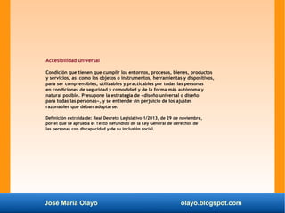 José María Olayo olayo.blogspot.com
Accesibilidad universal
Condición que tienen que cumplir los entornos, procesos, bienes, productos
y servicios, así como los objetos o instrumentos, herramientas y dispositivos,
para ser comprensibles, utilizables y practicables por todas las personas
en condiciones de seguridad y comodidad y de la forma más autónoma y
natural posible. Presupone la estrategia de «diseño universal o diseño
para todas las personas», y se entiende sin perjuicio de los ajustes
razonables que deban adoptarse.
Definición extraída de: Real Decreto Legislativo 1/2013, de 29 de noviembre,
por el que se aprueba el Texto Refundido de la Ley General de derechos de
las personas con discapacidad y de su inclusión social.
 