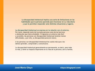 José María Olayo olayo.blogspot.com
La discapacidad intelectual implica una serie de limitaciones en las
habilidades que la persona aprende para funcionar en su vida diaria
y que le permiten responder ante distintas situaciones y lugares.
La discapacidad intelectual se expresa en la relación con el entorno.
Por tanto, depende tanto de la propia persona como de las barreras
u obstáculos que tiene alrededor. Si logramos un entorno más fácil
y accesible, las personas con discapacidad intelectual tendrán menos
dificultades, y por ello, su discapacidad parecerá menor.
A las personas con discapacidad intelectual les cuesta más que a los
demás aprender, comprender y comunicarse.
La discapacidad intelectual generalmente es permanente, es decir, para toda
la vida, y tiene un impacto importante en la vida de la persona y de su familia.
 