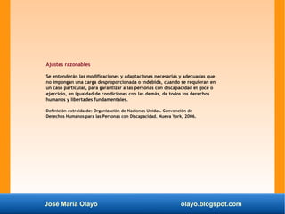 José María Olayo olayo.blogspot.com
Ajustes razonables
Se entenderán las modificaciones y adaptaciones necesarias y adecuadas que
no impongan una carga desproporcionada o indebida, cuando se requieran en
un caso particular, para garantizar a las personas con discapacidad el goce o
ejercicio, en igualdad de condiciones con las demás, de todos los derechos
humanos y libertades fundamentales.
Definición extraída de: Organización de Naciones Unidas. Convención de
Derechos Humanos para las Personas con Discapacidad. Nueva York, 2006.
 