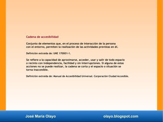 José María Olayo olayo.blogspot.com
Cadena de accesibilidad
Conjunto de elementos que, en el proceso de interacción de la persona
con el entorno, permiten la realización de las actividades previstas en él.
Definición extraída de: UNE 170001-1.
Se refiere a la capacidad de aproximarse, acceder, usar y salir de todo espacio
o recinto con independencia, facilidad y sin interrupciones. Si alguna de estas
acciones no se puede realizar, la cadena se corta y el espacio o situación se
torna inaccesible.
Definición extraída de: Manual de Accesibilidad Universal. Corporación Ciudad Accesible.
 