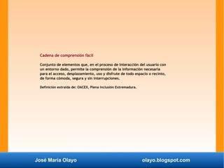 José María Olayo olayo.blogspot.com
Cadena de comprensión fácil
Conjunto de elementos que, en el proceso de interacción del usuario con
un entorno dado, permite la comprensión de la información necesaria
para el acceso, desplazamiento, uso y disfrute de todo espacio o recinto,
de forma cómoda, segura y sin interrupciones.
Definición extraída de: OACEX, Plena inclusión Extremadura.
 