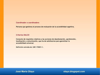 José María Olayo olayo.blogspot.com
Coordinador o coordinadora
Persona que gestiona el proceso de evaluación de la accesibilidad cognitiva.
Criterios DALCO
Conjunto de requisitos relativos a las acciones de deambulación, aprehensión,
localización y comunicación, que ha de satisfacerse para garantizar la
accesibilidad universal.
Definición extraída de: UNE 170001-1.
 