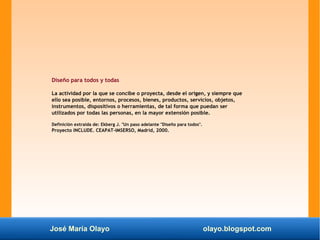 José María Olayo olayo.blogspot.com
Diseño para todos y todas
La actividad por la que se concibe o proyecta, desde el origen, y siempre que
ello sea posible, entornos, procesos, bienes, productos, servicios, objetos,
instrumentos, dispositivos o herramientas, de tal forma que puedan ser
utilizados por todas las personas, en la mayor extensión posible.
Definición extraída de: Ekberg J. "Un paso adelante "Diseño para todos".
Proyecto INCLUDE. CEAPAT-IMSERSO, Madrid, 2000.
 