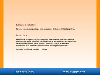 José María Olayo olayo.blogspot.com
Evaluador o evaluadora
Persona experta que participa en la evaluación de la accesibilidad cognitiva.
Lectura fácil
Método que recoge un conjunto de pautas y recomendaciones relativas a la
redacción de textos, al diseño y maquetación de documentos y a la validación
de la comprensibilidad de los mismos, destinado a hacer accesible la
información a las personas con dificultades de comprensión lectora.
Definición extraída de: UNE PNE 153101 EX.
 