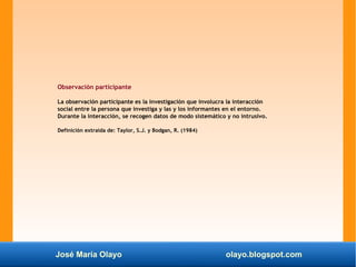 José María Olayo olayo.blogspot.com
Observación participante
La observación participante es la investigación que involucra la interacción
social entre la persona que investiga y las y los informantes en el entorno.
Durante la interacción, se recogen datos de modo sistemático y no intrusivo.
Definición extraída de: Taylor, S.J. y Bodgan, R. (1984)
 