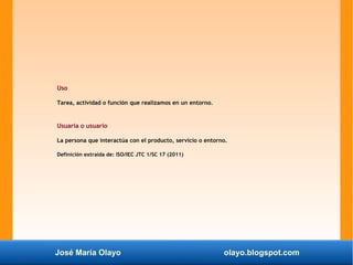 José María Olayo olayo.blogspot.com
Uso
Tarea, actividad o función que realizamos en un entorno.
Usuaria o usuario
La persona que interactúa con el producto, servicio o entorno.
Definición extraída de: ISO/IEC JTC 1/SC 17 (2011)
 