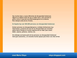 José María Olayo olayo.blogspot.com
Hay muchos tipos y causas diferentes de discapacidad intelectual.
Algunos se originan antes de que un bebé nazca, otros durante el
parto y otros a causa de una enfermedad grave en la infancia.
Pero siempre antes de los 18 años.
En España hay casi 300.000 personas con discapacidad intelectual.
Existen personas con discapacidad grave y múltiple (limitaciones muy
importantes y presencia de más de una discapacidad) que necesitan
apoyo todo el tiempo en muchos aspectos de sus vidas: para comer,
beber, asearse, peinarse, vestirse, etc.
Sin embargo una buena parte de las personas con discapacidad intelectual
tiene gran autonomía, y no necesita muchos apoyos para llevar una vida normal.
 