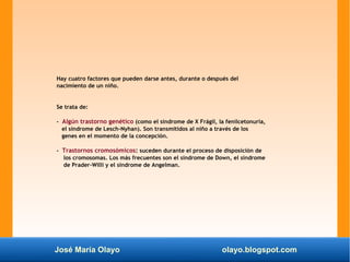 José María Olayo olayo.blogspot.com
Hay cuatro factores que pueden darse antes, durante o después del
nacimiento de un niño.
Se trata de:
- Algún trastorno genético (como el síndrome de X Frágil, la fenilcetonuria,
el síndrome de Lesch-Nyhan). Son transmitidos al niño a través de los
genes en el momento de la concepción.
- Trastornos cromosómicos: suceden durante el proceso de disposición de
los cromosomas. Los más frecuentes son el síndrome de Down, el síndrome
de Prader-Willi y el síndrome de Angelman.
 