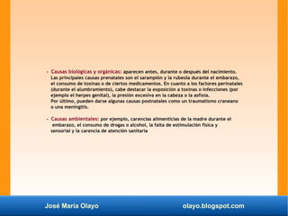 José María Olayo olayo.blogspot.com
- Causas biológicas y orgánicas: aparecen antes, durante o después del nacimiento.
Las principales causas prenatales son el sarampión y la rubeola durante el embarazo,
el consumo de toxinas o de ciertos medicamentos. En cuanto a los factores perinatales
(durante el alumbramiento), cabe destacar la exposición a toxinas o infecciones (por
ejemplo el herpes genital), la presión excesiva en la cabeza o la asfixia.
Por último, pueden darse algunas causas postnatales como un traumatismo craneano
o una meningitis.
- Causas ambientales: por ejemplo, carencias alimenticias de la madre durante el
embarazo, el consumo de drogas o alcohol, la falta de estimulación física y
sensorial y la carencia de atención sanitaria
 