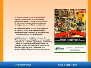 José María Olayo olayo.blogspot.com
La Guía de evaluación de la accesibilidad
cognitiva de entornos, es un documento
colaborativo, es decir, recoge el conocimiento
de muchas personas y organizaciones que de
forma generosa han realizado aportaciones.
Ha sido posible gracias a la Red de Accesibilidad
de Plena inclusión, ques está formada por
responsables de accesibilidad de las federaciones
y entidades miembro de Plena inclusión.
Las federaciones y entidades miembro de
Plena inclusión han participados en su elaboración
compartiendo su dilatada experiencia y conocimiento,
a través de reuniones presenciales y online, sus
informes, modelos de cuestionarios y mucha otra
documentación, así como colaborando en la
revisión final del documento con sus aportaciones.
 