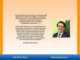 José María Olayo olayo.blogspot.com
“La participación de las personas con discapacidad
intelectual en nuestras entidades y en el entorno
social sigue activo y tuvo a finales de noviembre
un importante encuentro en Madrid,
Construimos Mundo, con la presencia
de diputados y senadores. (...)
Un año 2017 dedicado a la Accesibilidad que ha
tenido como acto central el I Congreso Estatal de
Accesibilidad Cognitiva en Cáceres, organizado
junto a Plena inclusión Extremadura y que ha
obtenido muy buenas valoraciones y que ha
supuesto el broche a un proceso de trabajo
y participación con más de 108 prácticas
presentadas en este ámbito y la consolidación
de la Red Estatal de Accesibilidad”.
Santiago López Noguera
 