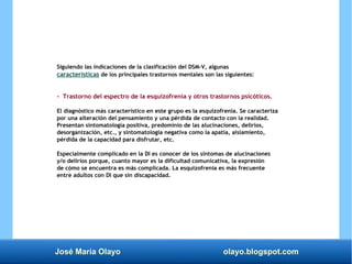 José María Olayo olayo.blogspot.com
Siguiendo las indicaciones de la clasificación del DSM-V, algunas
características de los principales trastornos mentales son las siguientes:
- Trastorno del espectro de la esquizofrenia y otros trastornos psicóticos.
El diagnóstico más característico en este grupo es la esquizofrenia. Se caracteriza
por una alteración del pensamiento y una pérdida de contacto con la realidad.
Presentan sintomatología positiva, predominio de las alucinaciones, delirios,
desorganización, etc., y sintomatología negativa como la apatía, aislamiento,
pérdida de la capacidad para disfrutar, etc.
Especialmente complicado en la DI es conocer de los síntomas de alucinaciones
y/o delirios porque, cuanto mayor es la dificultad comunicativa, la expresión
de cómo se encuentra es más complicada. La esquizofrenia es más frecuente
entre adultos con DI que sin discapacidad.
 