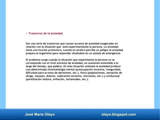 José María Olayo olayo.blogspot.com
- Trastornos de la ansiedad.
Son una serie de trastornos que causan accesos de ansiedad exagerados en
relación con la situación que está experimentando la persona. La ansiedad
tiene una función protectora, cuando el cerebro percibe un peligro la ansiedad
prepara al organismo para responder situándolo en un estado de emergencia.
El problema surge cuando la situación que experimenta la persona no se
corresponde con el nivel extremo de ansiedad, en ocasiones extendido a lo
largo del tiempo, que padece. En esta situación anómala la ansiedad produce
una determinada sintomatología mental (preocupación excesiva, inseguridad,
dificultad para la toma de decisiones, etc.), física (palpitaciones, sensación de
ahogo, náuseas, dolores, sudoración excesiva, micciones, etc.) y conductual
(paralización motora, evitación, tartamudeo, etc.).
 