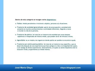 José María Olayo olayo.blogspot.com
Dentro de esta categoría se recogen varios diagnósticos:
o Fobias: miedo persistente e irracional a objetos, personas o/y situaciones.
o Trastorno de ansiedad generalizada: patrón de preocupación y ansiedad está
presente en muchos acontecimientos o actividades diferentes, llegando a veces
a inundar la vida de la persona.
o Trastorno de pánico: Se trata de un trastorno de ansiedad que causa ataques
repetitivos e inesperados de intenso miedo, que pueden durar de minutos a horas.
o Agorafobia: es un miedo a los lugares en donde podría ser posible no encontrar ayuda.
o Trastorno por estrés postraumático. Se trata de un trastorno muy específico, que se
desarrolla después de una experiencia que hace peligrar la vida o la integridad del sujeto,
o ser testigo de dichas experiencias. Generalmente, el sujeto se siente impotente ante la
situación vivida y experimenta un miedo intenso.
 