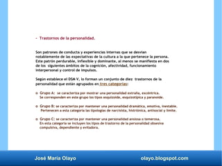 José María Olayo olayo.blogspot.com
- Trastornos de la personalidad.
Son patrones de conducta y experiencias internas que se desvían
notablemente de las expectativas de la cultura a la que pertenece la persona.
Este patrón perdurable, inflexible y dominante, al menos se manifiesta en dos
de los siguientes ámbitos de la cognición, afectividad, funcionamiento
interpersonal y control de impulsos.
Según establece el DSM V, lo forman un conjunto de diez trastornos de la
personalidad que están agrupados en tres categorías:
o Grupo A: se caracteriza por mostrar una personalidad extraña, excéntrica.
Se corresponden en este grupo los tipos esquizoide, esquizotípica y paranoide.
o Grupo B: se caracteriza por mantener una personalidad dramática, emotiva, inestable.
Pertenecen a esta categoría las tipologías de narcisista, histriónica, antisocial y límite.
o Grupo C: se caracteriza por mantener una personalidad ansiosa o temerosa.
En esta categoría se incluyen los tipos de trastorno de la personalidad obsesiva
compulsiva, dependiente y evitadora.
 