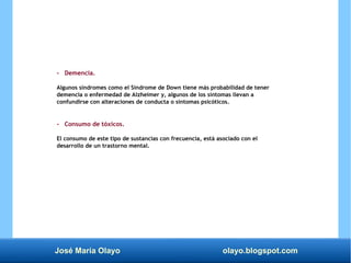 José María Olayo olayo.blogspot.com
- Demencia.
Algunos síndromes como el Síndrome de Down tiene más probabilidad de tener
demencia o enfermedad de Alzheimer y, algunos de los síntomas llevan a
confundirse con alteraciones de conducta o síntomas psicóticos.
- Consumo de tóxicos.
El consumo de este tipo de sustancias con frecuencia, está asociado con el
desarrollo de un trastorno mental.
 
