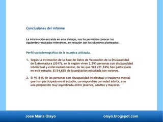 José María Olayo olayo.blogspot.com
Conclusiones del informe
La información extraída en este trabajo, nos ha permitido conocer los
siguientes resultados relevantes, en relación con los objetivos planteados:
Perfil sociodemográfico de la muestra utilizada.
1. Según la estimación de la Base de Datos de Valoración de la Discapacidad
de Extremadura (2017), en la región viven 2.593 personas con discapacidad
intelectual y enfermedad mental, de las que 569 (21,94%) han participado
en este estudio. El 54,66% de la población estudiada son varones.
2. El 93.84% de las personas con discapacidad intelectual y trastorno mental
que han participado en el estudio, correspondían con edad adulta, con
una proporción muy equilibrada entre jóvenes, adultos y mayores.
 