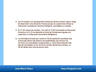 José María Olayo olayo.blogspot.com
3. Son los adultos con discapacidad intelectual quienes tienen mayor riesgo
de desarrollar una alteración mental porque es cuando más influye la
interacción causada por factores biológicos, psicológicos y sociales.
4. El 71.4% carece de estudios. Tan solo el 17.8% ha titulado en Educación
Primaria y el 5.1% ha obtenido el título de formaciones iguales y/o
superiores a la Educación Secundaria Obligatoria.
5. La actividad principal que realiza el 55,5% población estudiada está
enmarcada dentro del abanico de posibilidades que ofrecen los
servicios con actividades ocupacionales y, viene desarrollando este
tipo de actividades en los servicios sociales desde hace tiempo, un
36,9% desde hace más de quince años.
 