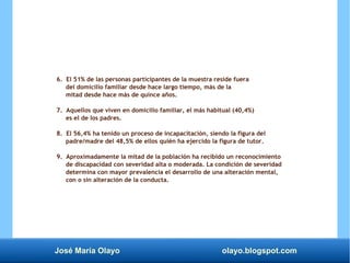 José María Olayo olayo.blogspot.com
6. El 51% de las personas participantes de la muestra reside fuera
del domicilio familiar desde hace largo tiempo, más de la
mitad desde hace más de quince años.
7. Aquellos que viven en domicilio familiar, el más habitual (40,4%)
es el de los padres.
8. El 56,4% ha tenido un proceso de incapacitación, siendo la figura del
padre/madre del 48,5% de ellos quién ha ejercido la figura de tutor.
9. Aproximadamente la mitad de la población ha recibido un reconocimiento
de discapacidad con severidad alta o moderada. La condición de severidad
determina con mayor prevalencia el desarrollo de una alteración mental,
con o sin alteración de la conducta.
 