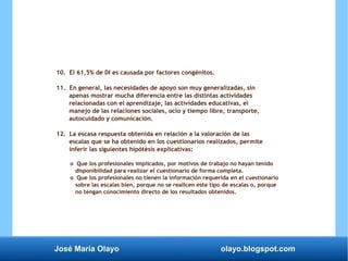José María Olayo olayo.blogspot.com
10. El 61,5% de DI es causada por factores congénitos.
11. En general, las necesidades de apoyo son muy generalizadas, sin
apenas mostrar mucha diferencia entre las distintas actividades
relacionadas con el aprendizaje, las actividades educativas, el
manejo de las relaciones sociales, ocio y tiempo libre, transporte,
autocuidado y comunicación.
12. La escasa respuesta obtenida en relación a la valoración de las
escalas que se ha obtenido en los cuestionarios realizados, permite
inferir las siguientes hipótesis explicativas:
o Que los profesionales implicados, por motivos de trabajo no hayan tenido
disponibilidad para realizar el cuestionario de forma completa.
o Que los profesionales no tienen la información requerida en el cuestionario
sobre las escalas bien, porque no se realicen este tipo de escalas o, porque
no tengan conocimiento directo de los resultados obtenidos.
 