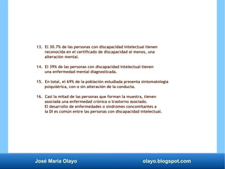 José María Olayo olayo.blogspot.com
13. El 30.7% de las personas con discapacidad intelectual tienen
reconocida en el certificado de discapacidad al menos, una
alteración mental.
14. El 39% de las personas con discapacidad intelectual tienen
una enfermedad mental diagnosticada.
15. En total, el 69% de la población estudiada presenta sintomatología
psiquiátrica, con o sin alteración de la conducta.
16. Casi la mitad de las personas que forman la muestra, tienen
asociada una enfermedad crónica o trastorno asociado.
El desarrollo de enfermedades o síndromes concomitantes a
la DI es común entre las personas con discapacidad intelectual.
 