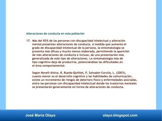 José María Olayo olayo.blogspot.com
Alteraciones de conducta en esta población
17. Más del 85% de las personas con discapacidad intelectual y alteración
mental presentan alteraciones de conducta. A medida que aumenta el
grado de discapacidad intelectual de la persona, la sintomatología se
presenta más difusa y mucho menos elaborada, permitiendo la aparición
de más alteraciones de conducta e incluso, de una presentación más
generalizada de este tipo de alteraciones. La sintomatología más de
tipo cognitivo deja de producirse, potenciándose las dificultades en
el área comportamental.
Según Novell-Alsina, R, Rueda-Quitllet, P, Salvador-Carulla, L. (2003),
cuanto menor es el desarrollo cognitivo y las habilidades de comunicación,
existe un incremento de riesgos de deterioro físico y enfermedades asociadas,
entre las personas con discapacidad intelectual donde los trastornos mentales
se presentarán generalmente en forma de alteraciones de conducta.
 