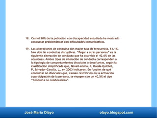 José María Olayo olayo.blogspot.com
18. Casi el 90% de la población con discapacidad estudiada ha mostrado
conductas problemáticas con dificultades comunicativas.
19. Las alteraciones de conducta con mayor tasa de frecuencia, 61.1%,
han sido las conductas disruptivas. “Pegar a otras personas” es la
siguiente alteración de conducta que ha ocurrido el 42.6% de las
ocasiones. Ambos tipos de alteración de conducta corresponden a
la tipología de comportamientos disociales o desafiantes, según la
clasificación simplificada que, Novell-Alsina, R, Rueda-Quitllet,
P, Salvador-Carulla, L., en 2003 indicaron. En función de qué
conductas no disociales que, causan restricción en la activación
y participación de la persona, se recogen con un 40,5% el tipo
“Conducta no colaboradora”.
 