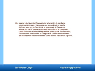 José María Olayo olayo.blogspot.com
20. La gravedad que significa cualquier alteración de conducta
estrechamente está relacionada con los parámetros que la
definen, esto es, en función de la intensidad, la frecuencia
y duración con la que se produce dicha conducta se computará
como alteración y valorará la gravedad que supone. En el estudio,
las conductas incluidas en la categoría de conductas disociales o
desafiantes han sido consideradas como las más frecuentes y graves.
 
