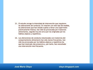 José María Olayo olayo.blogspot.com
21. El estudio recoge la intensidad de intervención que requieren
las alteraciones de conducta. En relación con este tipo de medida,
las alteraciones que han estado sujetas a llevar una supervisión
prácticamente intensa, han sido las provocadas por trastornos
alimentarios, seguida muy de cerca por las originadas por los
hábitos atípicos y repetitivos.
22. Las alteraciones de conducta relacionadas con trastornos del
comportamiento alimentario han sido menos frecuentes, han
sido las provocadas por los hábitos atípicos y repetitivos las
que han mostrado más presencia y, por tanto, han necesitado
una intervención más frecuente.
 