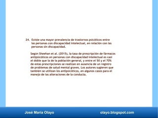 José María Olayo olayo.blogspot.com
24. Existe una mayor prevalencia de trastornos psicóticos entre
las personas con discapacidad intelectual, en relación con las
personas sin discapacidad.
Según Sheehan et al. (2015), la tasa de prescripción de fármacos
antipsicóticos en personas con discapacidad intelectual es casi
el doble que la de la población general, y entre el 50 y el 70%
de estas prescripciones se realizan en ausencia de un registro
de problemas de salud mental graves. Los autores sugieren que
también se utilizan los antipsicóticos, en algunos casos para el
manejo de las alteraciones de la conducta.
 