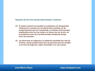 José María Olayo olayo.blogspot.com
Respuesta de Servicios Sociales Especializados y Sanitarios
25. El ámbito sanitario ha atendido a la población con discapacidad
intelectual en relación con las alteraciones mentales y/o de
comportamiento que han comportado, en tiempos interconsultas
establecidos entre los tres meses y al menos una vez al año, sin
el predominio claro de una determinada cantidad de tiempo
entre las consultas.
26. Las atenciones en Urgencias a la población estudiada han sido las
mínimas, siendo predominante para las personas que han acudido
al servicio de Urgencias, haber necesitado ir en una ocasión.
 