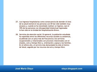 José María Olayo olayo.blogspot.com
27. Los ingresos hospitalarias como consecuencia de atender el área
de la salud mental en las personas con DI han sido también muy
escasos y, cuando se ha necesitado realizar un ingreso, casi el
70% de las personas con discapacidad intelectual ingresadas
lo han sido en la Unidad de Hospitalización Breve.
28. Servicios de atención social. En general, la población estudiada
ha repartido entre los diferentes recursos sociales su asistencia,
acudiendo con un poco más de frecuencia a los servicios
ocupacionales y relacionados con procesos relacionados con el
empleo, ocio y tiempo libre y, orientación y apoyo a las familias.
En el último año, el servicio más demandado ha sido el Centro
de Salud, seguido por los recursos de ocio y tiempo libre.
 