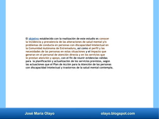 José María Olayo olayo.blogspot.com
El objetivo establecido con la realización de este estudio es conocer
la incidencia y prevalencia de las alteraciones de salud mental y/o
problemas de conducta en personas con discapacidad intelectual en
la Comunidad Autónoma de Extremadura, así como el perfil y las
necesidades de las personas en estas situaciones y el impacto que
generan en el personal de atención directa y en los servicios que
le prestan atención y apoyo, con el fin de reunir evidencias válidas
para la planificación y actualización de los servicios previstos, según
las actuaciones que el Plan de Acción para la Atención de las personas
con discapacidad intelectual y trastornos de la salud mental contempla.
 