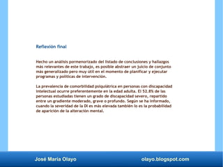 José María Olayo olayo.blogspot.com
Reflexión final
Hecho un análisis pormenorizado del listado de conclusiones y hallazgos
más relevantes de este trabajo, es posible abstraer un juicio de conjunto
más generalizado pero muy útil en el momento de planificar y ejecutar
programas y políticas de intervención.
La prevalencia de comorbilidad psiquiátrica en personas con discapacidad
intelectual ocurre preferentemente en la edad adulta. El 52.8% de las
personas estudiadas tienen un grado de discapacidad severo, repartido
entre un gradiente moderado, grave o profundo. Según se ha informado,
cuando la severidad de la DI es más elevada también lo es la probabilidad
de aparición de la alteración mental.
 