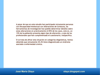 José María Olayo olayo.blogspot.com
A pesar de que en este estudio han participado únicamente personas
con Discapacidad Intelectual con Alteraciones de Conducta, las
herramientas de investigación han podido determinar detalles sobre
estas alteraciones en prácticamente el 85% de los casos, esto es, un
15% de la población presenta algún tipo de alteración, a ojos de los
profesionales que han cumplimentado el cuestionario, inespecífica.
Si se trata de afinar esta situación en categorías diagnósticas, hemos
obtenido que únicamente 45.2% tiene diagnosticado un síndrome
asociado o enfermedad crónica.
 